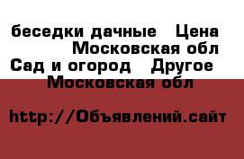 беседки дачные › Цена ­ 16 800 - Московская обл. Сад и огород » Другое   . Московская обл.